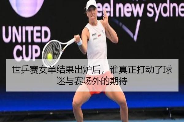 世乒赛女单结果出炉后，谁真正打动了球迷与赛场外的期待（maiqiuwang）